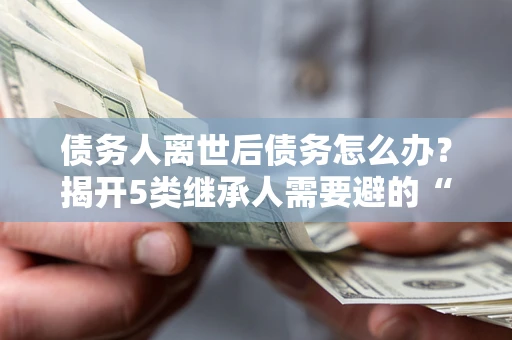 北京债务人离世后债务怎么办？揭开5类继承人需要避的“坑”