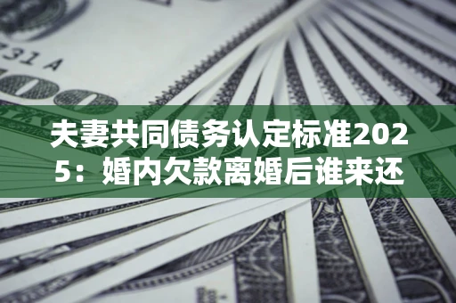 北京夫妻共同债务认定标准2025:婚内欠款离婚后谁来还? 北京夫妻共同债务认定标准2025:婚内欠款离婚后谁来还?